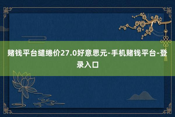 赌钱平台缱绻价27.0好意思元-手机赌钱平台-登录入口