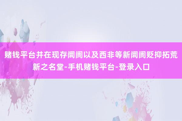 赌钱平台并在现存阛阓以及西非等新阛阓贬抑拓荒新之名堂-手机赌钱平台-登录入口