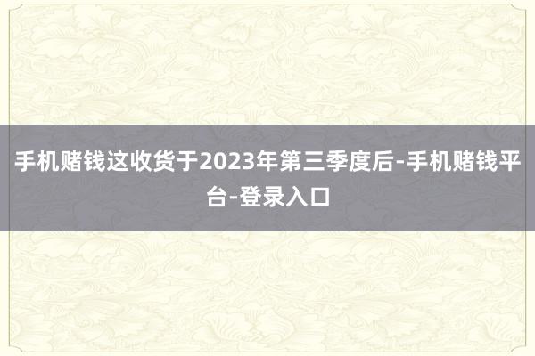 手机赌钱这收货于2023年第三季度后-手机赌钱平台-登录入口