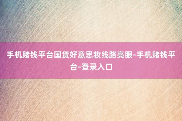 手机赌钱平台国货好意思妆线路亮眼-手机赌钱平台-登录入口