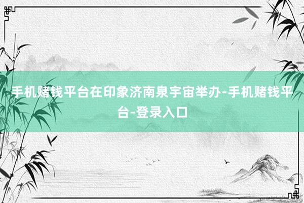 手机赌钱平台在印象济南泉宇宙举办-手机赌钱平台-登录入口