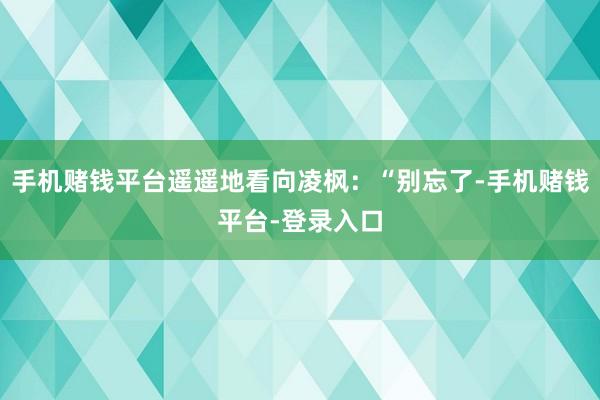 手机赌钱平台遥遥地看向凌枫：“别忘了-手机赌钱平台-登录入口