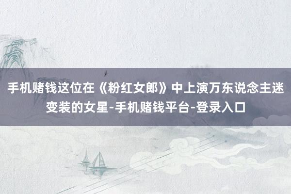 手机赌钱这位在《粉红女郎》中上演万东说念主迷变装的女星-手机赌钱平台-登录入口