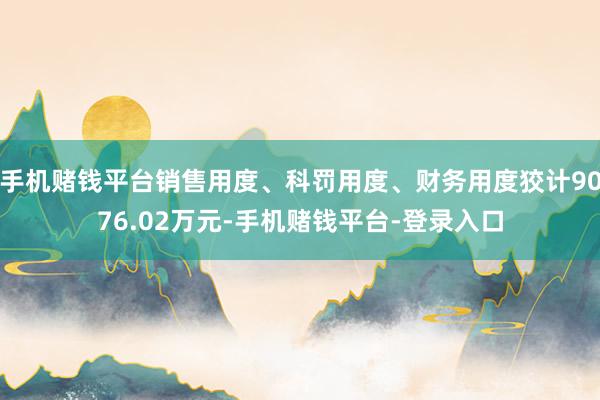 手机赌钱平台销售用度、科罚用度、财务用度狡计9076.02万元-手机赌钱平台-登录入口
