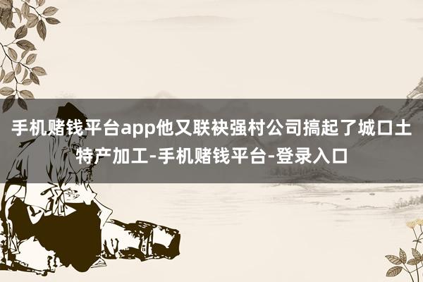 手机赌钱平台app他又联袂强村公司搞起了城口土特产加工-手机赌钱平台-登录入口