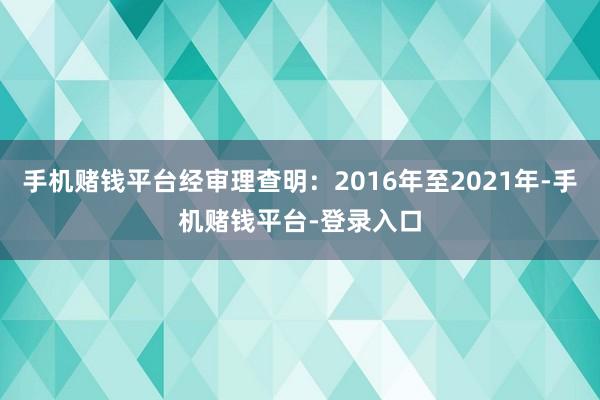 手机赌钱平台经审理查明：2016年至2021年-手机赌钱平台-登录入口