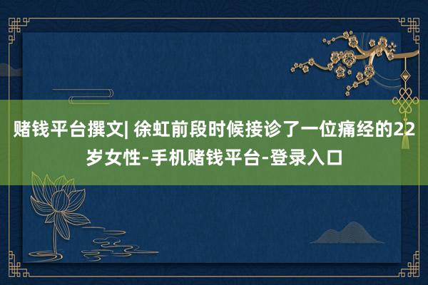 赌钱平台撰文| 徐虹前段时候接诊了一位痛经的22岁女性-手机赌钱平台-登录入口