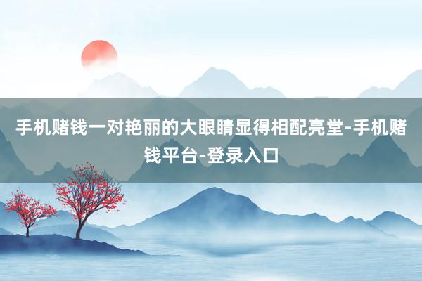 手机赌钱一对艳丽的大眼睛显得相配亮堂-手机赌钱平台-登录入口