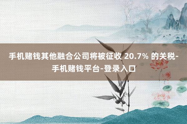 手机赌钱其他融合公司将被征收 20.7% 的关税-手机赌钱平台-登录入口