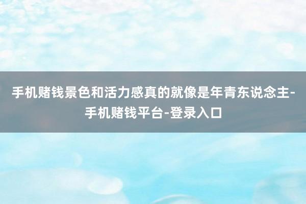 手机赌钱景色和活力感真的就像是年青东说念主-手机赌钱平台-登录入口