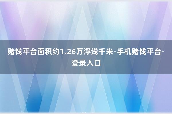 赌钱平台面积约1.26万浮浅千米-手机赌钱平台-登录入口