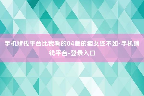 手机赌钱平台比我看的04版的猫女还不如-手机赌钱平台-登录入口
