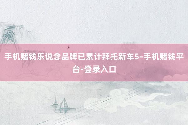 手机赌钱乐说念品牌已累计拜托新车5-手机赌钱平台-登录入口
