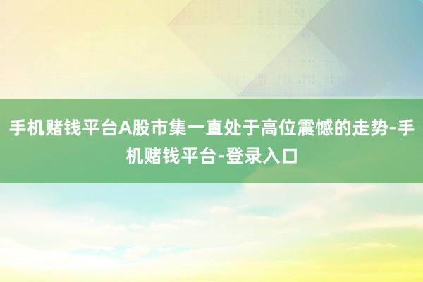 手机赌钱平台A股市集一直处于高位震憾的走势-手机赌钱平台-登录入口