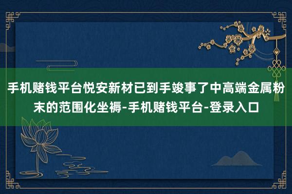 手机赌钱平台悦安新材已到手竣事了中高端金属粉末的范围化坐褥-手机赌钱平台-登录入口