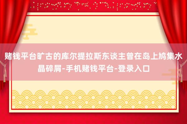 赌钱平台旷古的库尔提拉斯东谈主曾在岛上鸠集水晶碎屑-手机赌钱平台-登录入口