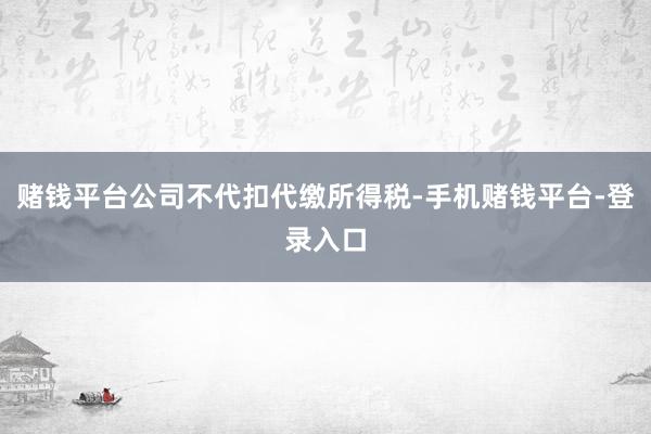 赌钱平台公司不代扣代缴所得税-手机赌钱平台-登录入口