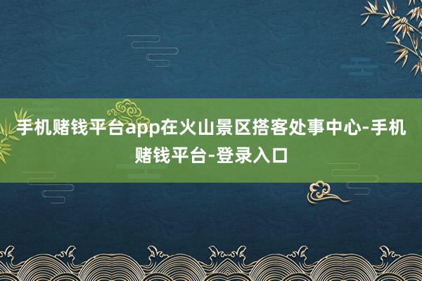 手机赌钱平台app在火山景区搭客处事中心-手机赌钱平台-登录入口