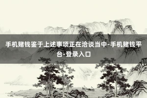 手机赌钱鉴于上述事项正在洽谈当中-手机赌钱平台-登录入口