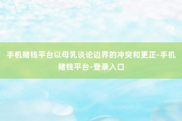 手机赌钱平台以母乳谈论边界的冲突和更正-手机赌钱平台-登录入口