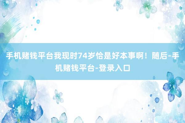手机赌钱平台我现时74岁恰是好本事啊!随后-手机赌钱平台-登录入口