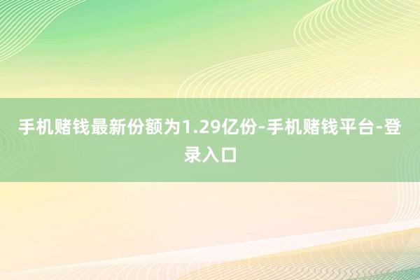 手机赌钱最新份额为1.29亿份-手机赌钱平台-登录入口