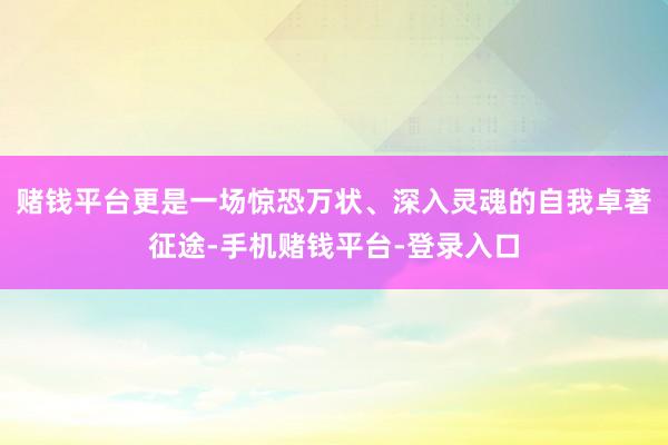 赌钱平台更是一场惊恐万状、深入灵魂的自我卓著征途-手机赌钱平台-登录入口