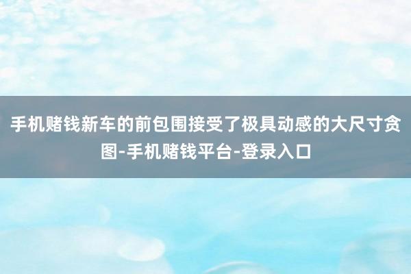 手机赌钱新车的前包围接受了极具动感的大尺寸贪图-手机赌钱平台-登录入口