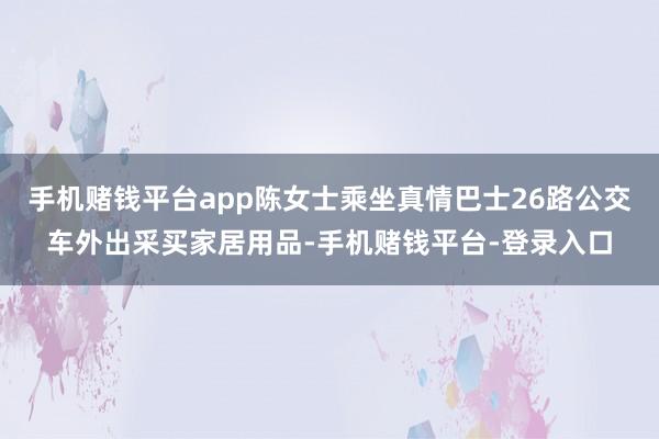 手机赌钱平台app陈女士乘坐真情巴士26路公交车外出采买家居用品-手机赌钱平台-登录入口