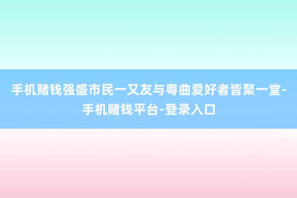 手机赌钱强盛市民一又友与粤曲爱好者皆聚一堂-手机赌钱平台-登录入口