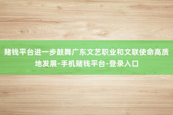 赌钱平台进一步鼓舞广东文艺职业和文联使命高质地发展-手机赌钱平台-登录入口