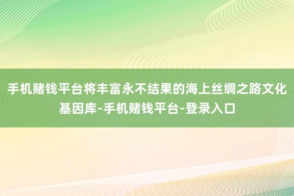 手机赌钱平台将丰富永不结果的海上丝绸之路文化基因库-手机赌钱平台-登录入口