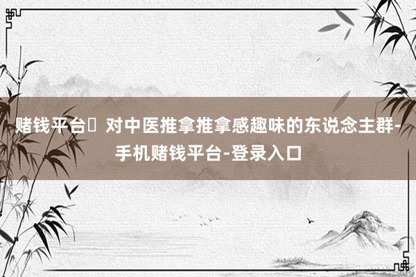 赌钱平台‌对中医推拿推拿感趣味的东说念主群-手机赌钱平台-登录入口