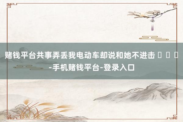 赌钱平台共事弄丢我电动车却说和她不进击 ​​​-手机赌钱平台-登录入口