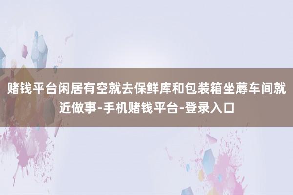 赌钱平台闲居有空就去保鲜库和包装箱坐蓐车间就近做事-手机赌钱平台-登录入口