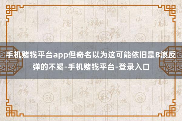 手机赌钱平台app但奇名以为这可能依旧是B浪反弹的不竭-手机赌钱平台-登录入口