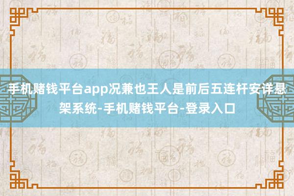 手机赌钱平台app况兼也王人是前后五连杆安详悬架系统-手机赌钱平台-登录入口