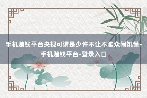 手机赌钱平台央视可谓是少许不让不雅众闹饥馑-手机赌钱平台-登录入口