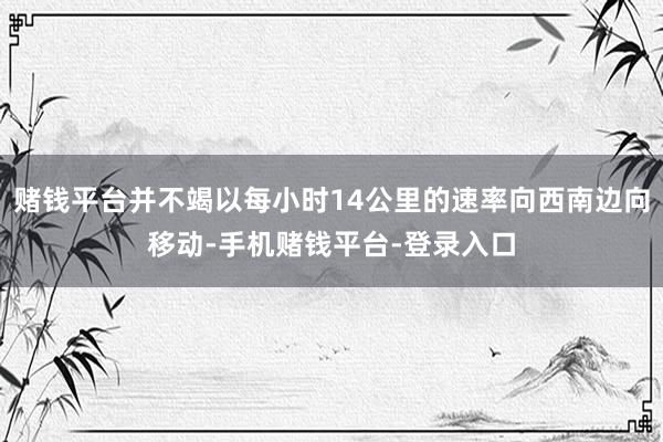 赌钱平台并不竭以每小时14公里的速率向西南边向移动-手机赌钱平台-登录入口