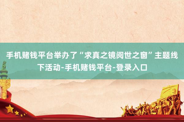 手机赌钱平台举办了“求真之镜阅世之窗”主题线下活动-手机赌钱平台-登录入口