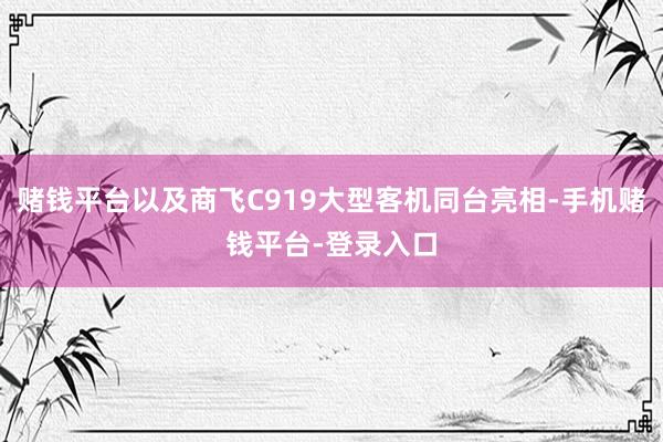 赌钱平台以及商飞C919大型客机同台亮相-手机赌钱平台-登录入口