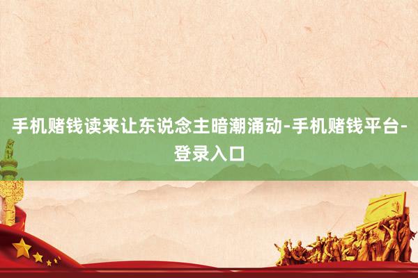 手机赌钱读来让东说念主暗潮涌动-手机赌钱平台-登录入口