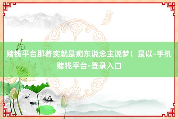 赌钱平台那着实就是痴东说念主说梦！是以-手机赌钱平台-登录入口