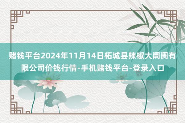 赌钱平台2024年11月14日柘城县辣椒大阛阓有限公司价钱行情-手机赌钱平台-登录入口