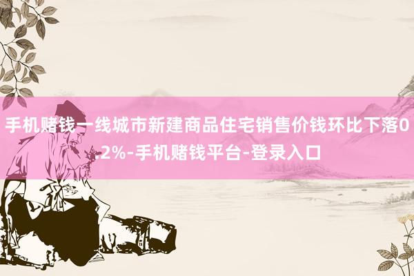 手机赌钱一线城市新建商品住宅销售价钱环比下落0.2%-手机赌钱平台-登录入口
