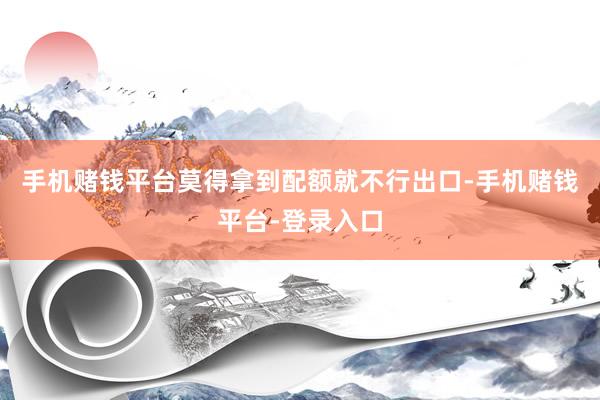 手机赌钱平台莫得拿到配额就不行出口-手机赌钱平台-登录入口