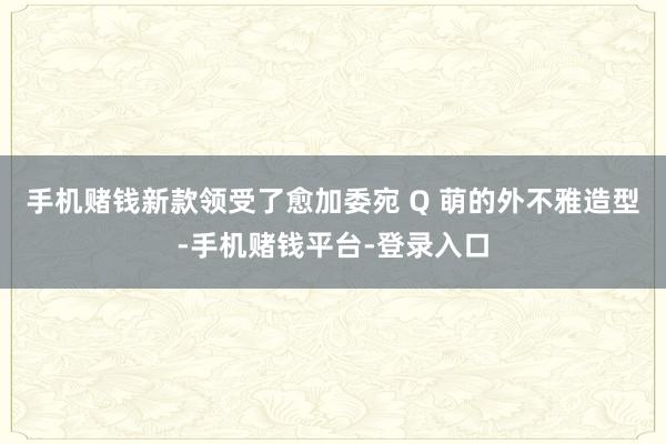 手机赌钱新款领受了愈加委宛 Q 萌的外不雅造型-手机赌钱平台-登录入口