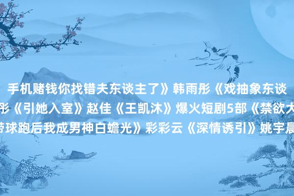 手机赌钱你找错夫东谈主了》韩雨彤《戏抽象东谈主且会撩得势着》韩雨彤《引她入室》赵佳《王凯沐》爆火短剧5部《禁欲大佬沦陷了》马乐捷《带球跑后我成男神白蟾光》彩彩云《深情诱引》姚宇晨《犯了规》马乐捷《心脏夫东谈主飒又撩》韩雨彤《王楠》爆火短剧7部《霍先生你爱妻又跑了》左一《让东谈主窒息的婚配》左一《霍总新来的实习生简略是您夫东谈主》左一《霍总我治好了你的抑郁症》左一《被偷听心声后权门全家追着我宠》孙芊