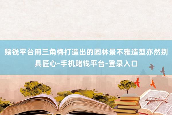 赌钱平台用三角梅打造出的园林景不雅造型亦然别具匠心-手机赌钱平台-登录入口