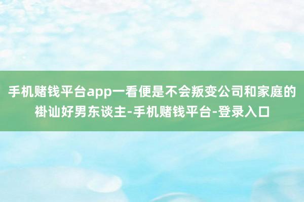 手机赌钱平台app一看便是不会叛变公司和家庭的褂讪好男东谈主-手机赌钱平台-登录入口
